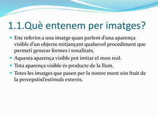1.1.Què entenem per imatges? 
 Ens referim a una imatge quan parlem d’una aparença 
visible d’un objecte mitjançant qualsevol procediment que 
permeti generar formes i tonalitats. 
 Aquesta aparença visible pot imitar el mon real. 
 Tota aparença visible és producte de la llum. 
 Totes les imatges que pasen per la nostre ment són fruit de 
la percepsiód’estimuls externs. 
 