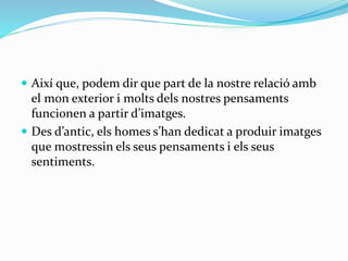 Així que, podem dir que part de la nostre relació amb 
el mon exterior i molts dels nostres pensaments 
funcionen a partir d’imatges. 
 Des d’antic, els homes s’han dedicat a produir imatges 
que mostressin els seus pensaments i els seus 
sentiments. 
 