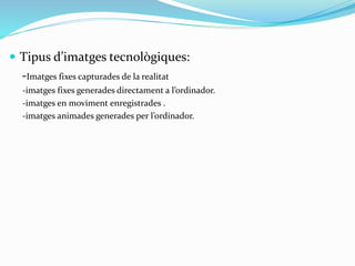  Tipus d’imatges tecnològiques: 
-Imatges fixes capturades de la realitat 
-imatges fixes generades directament a l’ordinador. 
-imatges en moviment enregistrades . 
-imatges animades generades per l’ordinador. 
 