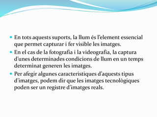  En tots aquests suports, la llum és l’element essencial 
que permet capturar i fer visible les imatges. 
 En el cas de la fotografia i la videografia, la captura 
d’unes determinades condicions de llum en un temps 
determinat generen les imatges. 
 Per afegir algunes caracteristiques d’aquests tipus 
d’imatges, podem dir que les imatges tecnològiques 
poden ser un registre d’imatges reals. 
 