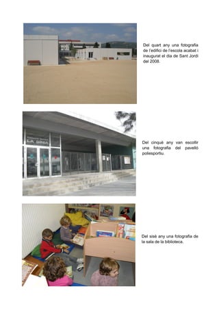 Del quart any una fotografia
de l’edifici de l’escola acabat i
inaugurat el dia de Sant Jordi
del 2008.

Del cinquè any van escollir
una fotografia del pavelló
poliesportiu.

Del sisè any una fotografia de
la sala de la biblioteca.

 