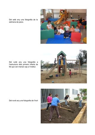 Del setè any una fotografia de la
setmana de psico.

Del vuitè any una fotografia a
l’estructura dels primers infants de
6è que van marxar cap a l’institut.

Del novè any una fotografia de l’hort

 