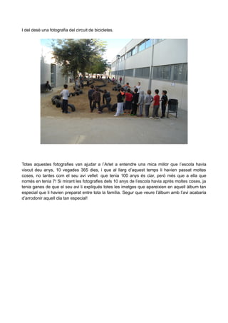 I del desè una fotografia del circuit de bicicletes.

Totes aquestes fotografies van ajudar a l’Arlet a entendre una mica millor que l’escola havia
viscut deu anys, 10 vegades 365 dies, i que al llarg d’aquest temps li havien passat moltes
coses, no tantes com el seu avi vellet que tenia 100 anys és clar, però més que a ella que
només en tenia 7! Si mirant les fotografies dels 10 anys de l’escola havia après moltes coses, ja
tenia ganes de que el seu avi li expliqués totes les imatges que apareixien en aquell àlbum tan
especial que li havien preparat entre tota la família. Segur que veure l’àlbum amb l’avi acabaria
d’arrodonir aquell dia tan especial!

 