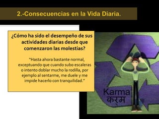 Detección de la Lesión.¿Cómo se produjo la lesión?   “Un día de apuro, preferí subir a un colectivo en vez de una micro y cuando me estaba sentando y antes de cerrar la puerta, la pierna me quedó trabada antes de ingresar completamente y solo sentí un pequeño tirón en mi rodilla. En el momento no le tomé mayor importancia, pero a medida que pasaba el tiempo, me comenzó a doler y a presentar hinchazón.Lo que comenzó con un problema en la rodilla termina hoy con un problema en mi cadera.
