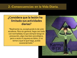 Detección de la Lesión.¿Cómo fue el proceso desde la lesión al diagnóstico final?“Eso fue bastante confuso, comenzó según el médico como una hidrartrosis y luego de extraerme el líquido que había contenido en mi rodilla, el dolor pasó, por lo menos por un periodo corto. “  “Luego de unos exámenes detectaron que era un desgarro meniscal. “Hasta hace unas semanas todo iba bien excepto por un dolor a nivel de mi cadera.”  “Sin saber, habia desarrollado artrosis  en mi cadera.”