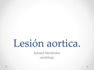 Lesión aortica. 
Eduard Hernández 
cardiólogo 
 
