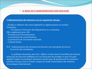 B -ROLE DE L’ADMINISTRATION DES DOUANES     L’administration des douanes est un organisme chargé . - Etudier et élaborer des textes législatifs et réglementaires en matière   Douanière .     -   Et d’assurer l’exécution des dispositions en ce domaine . Elle a également pour rôle - Promotion de l’investissement  - La protection du consommateur  - La protection de l’économie nationale. - L’équité fiscale.  N.B . l’administration des douanes est devenue une entreprise de service         Au service des entreprises.                   La politique douanière peut être  définie comme étant l’ensemble des mesures prises par les pouvoirs publiques en vue d’une part de protéger ce que l’on peut appeler l’espace économique national et d’autre part de promouvoir le commerce extérieur du pays tout en tenant compte du mode d’articulation des relations économiques international .  
