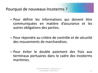 Pourquoi de nouveaux Incoterms ?
– Pour définir les informations qui doivent être
communiquées en matière d’assurance et les
autres obligations des parties.
– Pour répondre au critère de contrôle et de sécurité
des mouvements de marchandises.
– Pour éviter le double paiement des frais aux
terminaux portuaires dans le cadre des Incoterms
maritimes.
JAY CI PARTENAIRE - 06.09.02.03.44 -
Contact@jay-ci-partenaire.fr 12
 