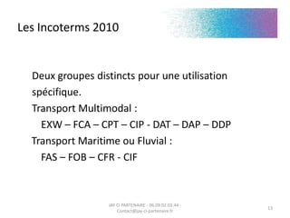 Les Incoterms 2010
Deux groupes distincts pour une utilisation
spécifique.
Transport Multimodal :
EXW – FCA – CPT – CIP - DAT – DAP – DDP
Transport Maritime ou Fluvial :
FAS – FOB – CFR - CIF
JAY CI PARTENAIRE - 06.09.02.03.44 -
Contact@jay-ci-partenaire.fr
13
 