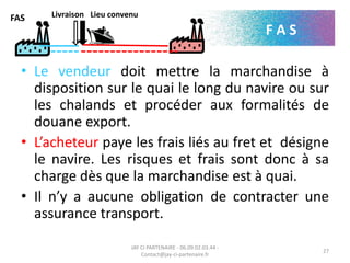 • Le vendeur doit mettre la marchandise à
disposition sur le quai le long du navire ou sur
les chalands et procéder aux formalités de
douane export.
• L’acheteur paye les frais liés au fret et désigne
le navire. Les risques et frais sont donc à sa
charge dès que la marchandise est à quai.
• Il n’y a aucune obligation de contracter une
assurance transport.
JAY CI PARTENAIRE - 06.09.02.03.44 -
Contact@jay-ci-partenaire.fr
27
FAS
F A S
Livraison Lieu convenu
 