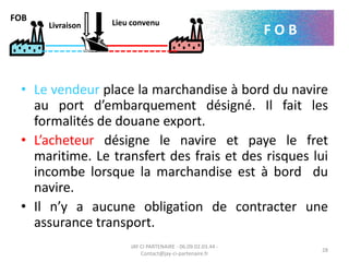 • Le vendeur place la marchandise à bord du navire
au port d’embarquement désigné. Il fait les
formalités de douane export.
• L’acheteur désigne le navire et paye le fret
maritime. Le transfert des frais et des risques lui
incombe lorsque la marchandise est à bord du
navire.
• Il n’y a aucune obligation de contracter une
assurance transport.
JAY CI PARTENAIRE - 06.09.02.03.44 -
Contact@jay-ci-partenaire.fr
28
FOB
F O BLivraison Lieu convenu
 