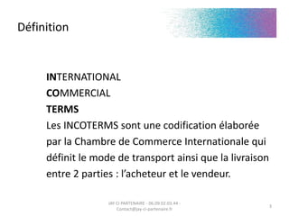 Définition
INTERNATIONAL
COMMERCIAL
TERMS
Les INCOTERMS sont une codification élaborée
par la Chambre de Commerce Internationale qui
définit le mode de transport ainsi que la livraison
entre 2 parties : l’acheteur et le vendeur.
JAY CI PARTENAIRE - 06.09.02.03.44 -
Contact@jay-ci-partenaire.fr
3
 