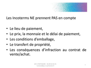Les Incoterms NE prennent PAS en compte
• Le lieu de paiement,
• Le prix, la monnaie et le délai de paiement,
• Les conditions d’emballage,
• Le transfert de propriété,
• Les conséquences d’infraction au contrat de
vente/achat.
JAY CI PARTENAIRE - 06.09.02.03.44 -
Contact@jay-ci-partenaire.fr
7
 