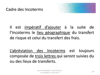 Cadre des Incoterms
Il est impératif d’ajouter à la suite de
l’Incoterms le lieu géographique du transfert
de risque et celui du transfert des frais.
L’abréviation des Incoterms est toujours
composée de trois lettres qui seront suivies du
ou des lieux de transferts.
JAY CI PARTENAIRE - 06.09.02.03.44 -
Contact@jay-ci-partenaire.fr
q8
 