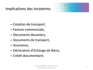 Implications des Incoterms
– Contrat commercial
– Cotation de transport,
– Facture commerciale,
– Documents douaniers,
– Documents de transport,
– Assurance,
– Déclaration d’Echange de Biens,
– Crédit documentaire.
JAY CI PARTENAIRE - 06.09.02.03.44 -
Contact@jay-ci-partenaire.fr
9
 