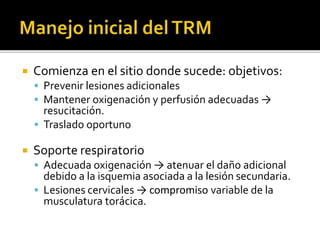  Comienza en el sitio donde sucede: objetivos:
 Prevenir lesiones adicionales
 Mantener oxigenación y perfusión adecuadas →
resucitación.
 Traslado oportuno
 Soporte respiratorio
 Adecuada oxigenación → atenuar el daño adicional
debido a la isquemia asociada a la lesión secundaria.
 Lesiones cervicales → compromiso variable de la
musculatura torácica.
 