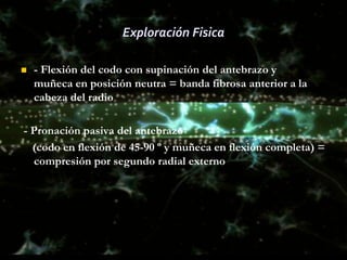 Exploración Fisica

   - Flexión del codo con supinación del antebrazo y
    muñeca en posición neutra = banda fibrosa anterior a la
    cabeza del radio

- Pronación pasiva del antebrazo
  (codo en flexión de 45-90 º y muñeca en flexión completa) =
  compresión por segundo radial externo
 