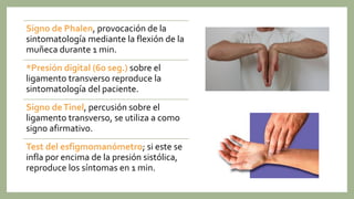Signo de Phalen, provocación de la
sintomatología mediante la flexión de la
muñeca durante 1 min.
*Presión digital (60 seg.) sobre el
ligamento transverso reproduce la
sintomatología del paciente.
Signo deTinel, percusión sobre el
ligamento transverso, se utiliza a como
signo afirmativo.
Test del esfigmomanómetro; si este se
infla por encima de la presión sistólica,
reproduce los síntomas en 1 min.
 