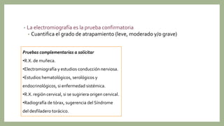• La electromiografía es la prueba confirmatoria
• Cuantifica el grado de atrapamiento (leve, moderado y/o grave)
Pruebas complementarias a solicitar
•R.X. de muñeca.
•Electromiografía y estudios conducción nerviosa.
•Estudios hematológicos, serológicos y
endocrinológicos, si enfermedad sistémica.
•R.X. región cervical, si se sugiriera origen cervical.
•Radiografía de tórax, sugerencia del Síndrome
del desfiladero torácico.
 
