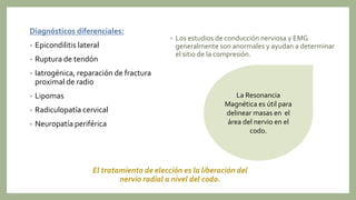 Diagnósticos diferenciales:
• Epicondilitis lateral
• Ruptura de tendón
• Iatrogénica, reparación de fractura
proximal de radio
• Lipomas
• Radiculopatía cervical
• Neuropatía periférica
El tratamiento de elección es la liberación del
nervio radial a nivel del codo.
La Resonancia
Magnética es útil para
delinear masas en el
área del nervio en el
codo.
• Los estudios de conducción nerviosa y EMG
generalmente son anormales y ayudan a determinar
el sitio de la compresión.
 
