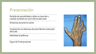 Presentación
Perdida de sensibilidad y dolor en área de n.
cubital, también en cara interna del codo
Síntomas durante la noche
Crepitación no dolorosa durante flexión extensión
del codo
Debilidad al pellizcar
Signo deTinel presente
 