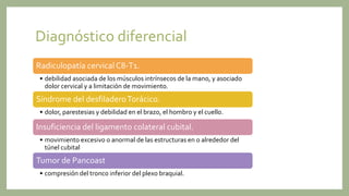 Diagnóstico diferencial
Radiculopatía cervical C8-T1.
• debilidad asociada de los músculos intrínsecos de la mano, y asociado
dolor cervical y a limitación de movimiento.
Síndrome del desfiladeroTorácico.
• dolor, parestesias y debilidad en el brazo, el hombro y el cuello.
Insuficiencia del ligamento colateral cubital.
• movimiento excesivo o anormal de las estructuras en o alrededor del
túnel cubital
Tumor de Pancoast
• compresión del tronco inferior del plexo braquial.
 