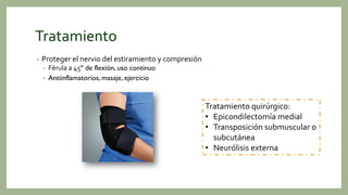 Tratamiento
• Proteger el nervio del estiramiento y compresión
• Férula a 45º de flexión, uso continuo
• Antiinflamatorios, masaje, ejercicio
Tratamiento quirúrgico:
• Epicondilectomía medial
• Transposición submuscular o
subcutánea
• Neurólisis externa
 
