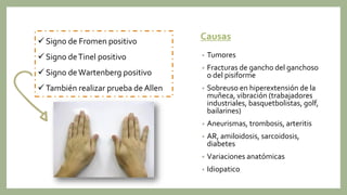 Causas
• Tumores
• Fracturas de gancho del ganchoso
o del pisiforme
• Sobreuso en hiperextensión de la
muñeca, vibración (trabajadores
industriales, basquetbolistas, golf,
bailarines)
• Aneurismas, trombosis, arteritis
• AR, amiloidosis, sarcoidosis,
diabetes
• Variaciones anatómicas
• Idiopatico
 Signo de Fromen positivo
 Signo deTinel positivo
 Signo deWartenberg positivo
 También realizar prueba de Allen
 