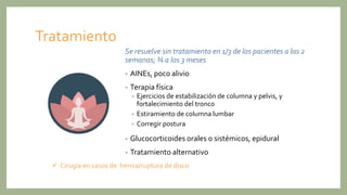 Tratamiento
Se resuelve sin tratamiento en 1/3 de los pacientes a las 2
semanas; ¾ a los 3 meses
• AINEs, poco alivio
• Terapia física
• Ejercicios de estabilización de columna y pelvis, y
fortalecimiento del tronco
• Estiramiento de columna lumbar
• Corregir postura
• Glucocorticoides orales o sistémicos, epidural
• Tratamiento alternativo
 Cirugía en casos de hernia/ruptura de disco
 