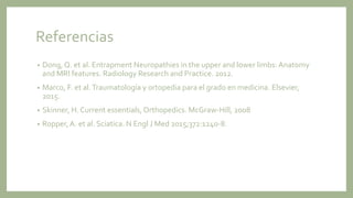 Referencias
• Dong, Q. et al. Entrapment Neuropathies in the upper and lower limbs: Anatomy
and MRI features. Radiology Research and Practice. 2012.
• Marco, F. et al.Traumatología y ortopedia para el grado en medicina. Elsevier,
2015.
• Skinner, H. Current essentials, Orthopedics. McGraw-Hill, 2008
• Ropper,A. et al. Sciatica. N Engl J Med 2015;372:1240-8.
 