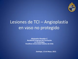 Lesiones de TCI – Angioplastía
    en vaso no protegido

               Alejandro Paredes C.
          Residente Programa de Formación
                     en Cardiología
        Pontificia Universidad Católica de Chile



                      Santiago, 12 de Mayo, 2012.
 