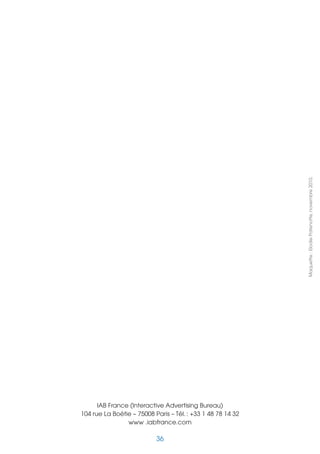 Maquette : Elodie Patenotte, novembre 2010.




      IAB France (Interactive Advertising Bureau)
104 rue La Boétie – 75008 Paris – Tél. : +33 1 48 78 14 32
                www .iabfrance.com

                           36
 