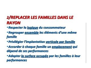 2 /REPLACER LES FAMILLES DANS LE RAYON Respecter la  logique  du consommateur Regrouper  ensemble  les éléments d’une même famille Privilégier l’implantation  verticale par famille Accorder à chaque famille un  emplacement  qui dépend de ses performances Adapter  la surface occupée  par les familles à leur performances 