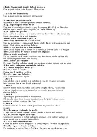 2 Tombe brusquement à partir du bord postérieur
C'est un palais qui est moins favorable à la rétention
3 Le palais mou intermédiaire
C'est un palais qui a une inclinaison intermédiaire
II.A.f.Le sillon ptérygo-maxillaire
Il constitue la limite à atteindre pour une rétention maximale.
II.A.g.Les poches para-tubérositaires
Elles sont en regard des tubérosités, ce sont des espaces vides décrit par Einsenring.
€€€Il les appelle aussi l'“espace arupulaire”ou “poche d'Einsenring”.
II.A.h.Les fossettes palatines
Elles constituent un repère pour la limite postérieure des prothèses ; elles doivent être
toujours recouvertes par le porte empreinte.
II.B.Les indices biologiques négatifs (-)
II.B.a.Suture intermaxillaire et torus palatin
C'est une excroissance osseuse, quand il existe et afin d'éviter toute compression à ce
niveau, il faut prévoir une zone de décharge.
II.B.b.Le frein antérieur de la lèvre supérieur
Il joue un rôle négatif dans la stabilité de la prothèse, il convient donc de le dégager.
II.B.c.Les insertions des muscles canines droit et gauche
II.B.d.La papille rétro incisive
Elle est constituée par le paquet vasculo-nerveux issu du trou palatin antérieur, elle
doit être décharger (recouvrir sans toucher) .
II.B.e.Les zones de schröeder
Ces zones s'étendent de la face mésiale des premières molaires jusqu'au voile du palais.
III Les indices biologiques au maxillaire inférieur
III.A.Indices biologiques positifs (+)
III.A.a.Les dents résiduelles
Comme pour le maxillaire supérieur
III.A.b.Les processes alvéolaires
Elles se présentent sous 4 aspects
1 Classe 1
L'aspect idéal pour la rétention et la sustentation avec des processes alvéolaires
haut, convexes, dans le plan frontal et horizontal.
2 Classe 2
D'aspect d'autant moins favorables que la crête sera plus effacée, plus résorbée
avec une réduction progressive des portions horizontales et un accroissement
des plans inclinés.
3 Classe 3
Aspect négatif pour la rétention et la sustentation
€€€ La crête est de forme concave caractérisée par des lignes obliques internes
et externes, situées à un niveau plus élevé.
4 Classe 4
Crête en forme de selle due à la chute prématurée des prémolaires et des
molaires.
III.A.c.Le versant vestibulaire de la crête
La ligne oblique externe constitue la limite externe et latérale de la prothèse.
III.A.d.Le versant linguale de la crête
L'inclinaison en arrière et en haut de la partie antérieure est à souligner car c'est un
facteur positif pour la rétention des prothèses.
III.A.e.Les lignes obliques internes
Ce sont des indices positifs lorsqu'elles ne s'opposent pas à l'insertion de la prothèse.
III.A.f.La région vestibulaire antérieure
Elle représente la partie médiane à l'extérieur, il convient de noter la présence des
 