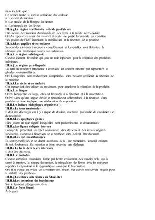muscles telle que :
Ce dernier limite la portion antérieure du vestibule.
a : Le carré du menton
b : Le muscle de la Houppe du menton
c : Le triangulaire des lèvres
III.A.g.La région vestibulaire latérale postérieure
Elle s'étend de l'insertion du triangulaire des lèvres à la papille rétro-molaire.
€€€Au repos et en avant du masséter il existe une partie horizontale qui constitue
“les poches de Fish” favorisant la stabilisation et la rétention de la prothèse
III.A.h.Les papilles rétro-molaires
Se sont des éléments à recouvrir complètement et lorsqu'elles sont flottantes, la
chirurgie pré-prothétique trouve son indication.
III.A.i.La région sub-linguale
C'est un élément favorable qui joue un rôle important pour la rétention des prothèses
inférieures.
III.A.j.La région para-linguale
La ligne de réflexion muqueuse à ce niveau est souvent modifié par l'apparition de
glandes sous-maxillaires.
€€€ Lorsqu'elles sont modérément comprimées, elles peuvent améliorer la rétention de
la prothèse.
III.A.k.La niche rétro molaire
Cet espace doit être utiliser au maximum, pour améliorer la rétention de la prothèse.
III.A.l.La langue
€€€•€ Lorsqu'elle est large, elles est favorable à la rétention et à la sustentation.
€€€•€ Alors qu'une langue étroite et rétractée est défavorables à la rétention d'une
prothèse et donc implique une rééducation de sa position
III.B.Les indices biologiques négatives (-)
III.B.a.Le trou mentonnier
Il doit être décharger car il y a risque de douleur, dischimie (anomalie de circulation) et
de résorption
III.B.b.Les apophyses génies
Elles jouent un rôle négatif lorsqu'elles sont proéominantes et douloureuses
III.B.c.Les lignes obliques internes
Lorsqu'elle présentent un relief douloureux, elles deviennent des indices négatifs
lorsqu'elles s'oppose à l'insertion de la prothèse; elles doivent être déchargé
III.B.d.Les tori mandibulaires
Ils sont symétriques et se situent au niveau de la 1ère prémolaire, lorsqu'il existent,
ils soit douloureux à la pression et donc nécessite une décharge
III.B.e.Le frein de la lèvre inférieure
Il doit être déchargé.
III.B.f.Le nodiolus
C'est un carrefour musculaire formé par l'entre croisement des muscles telle que le
carré du menton, la houppe du menton, le triangulaire des lèvres avec les releveurs
superficiel et profond et le zygomatique ainsi que le buccinateur.
€€€ Il se trouve au niveau de la commissure labiale, cet endroit est souvent négatif pour
la stabilité des prothèses
III.B.g.Les fibres antérieures du Masséter
III.B.h.Les insertions du buccinateur
Sur le ligament ptérygo-maxillaire
III.B.i.Le frein lingual
À dégager
 