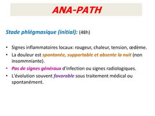 ANA-PATH

Stade phlégmasique (initial): (48h)

• Signes inflammatoires locaux: rougeur, chaleur, tension, œdème.
• La douleur est spontanée, supportable et absente la nuit (non
  insommniante).
• Pas de signes généraux d'infection ou signes radiologiques.
• L'évolution souvent favorable sous traitement médical ou
  spontanément.
 
