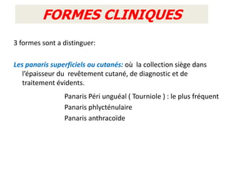 FORMES CLINIQUES
3 formes sont a distinguer:

Les panaris superficiels ou cutanés: où la collection siège dans
   l’épaisseur du revêtement cutané, de diagnostic et de
   traitement évidents.
                Panaris Péri unguéal ( Tourniole ) : le plus fréquent
                Panaris phlycténulaire
                Panaris anthracoïde
 