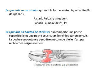 Les panaris sous-cutanés: qui sont la forme anatomique habituelle
   des panaris.
                     Panaris Pulpaire : frequent
                     Panaris Palmaire de P1, P2

Les panaris en bouton de chemise: qui comporte une poche
   superficielle et une poche sous-cutanée reliées par un pertuis.
   La poche sous-cutanée peut être méconnue si elle n’est pas
   recherchée soigneusement.
 