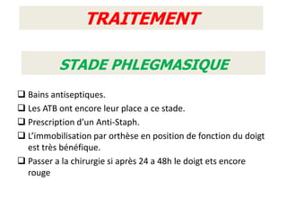 TRAITEMENT

          STADE PHLEGMASIQUE
 Bains antiseptiques.
 Les ATB ont encore leur place a ce stade.
 Prescription d’un Anti-Staph.
 L’immobilisation par orthèse en position de fonction du doigt
  est très bénéfique.
 Passer a la chirurgie si après 24 a 48h le doigt ets encore
  rouge
 