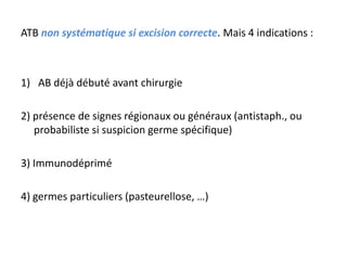 ATB non systématique si excision correcte. Mais 4 indications :



1) AB déjà débuté avant chirurgie

2) présence de signes régionaux ou généraux (antistaph., ou
   probabiliste si suspicion germe spécifique)

3) Immunodéprimé

4) germes particuliers (pasteurellose, …)
 