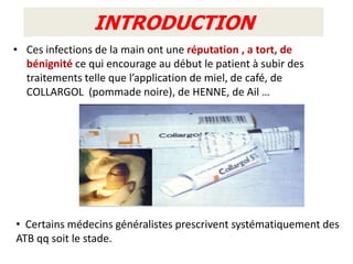 INTRODUCTION
• Ces infections de la main ont une réputation , a tort, de
  bénignité ce qui encourage au début le patient à subir des
  traitements telle que l’application de miel, de café, de
  COLLARGOL (pommade noire), de HENNE, de Ail …




• Certains médecins généralistes prescrivent systématiquement des
ATB qq soit le stade.
 