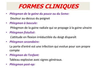 FORMES CLINIQUES
• Phlegmon de la gaine du pouce ou du 5eme:
   Douleur au-dessus du poignet
• Phlegmon à bascule:
   Phlegmon de la gaine radiale qui se propage à la gaine ulnaire
• Phlegmon fistulisé:
   L’attitude en flexion irréductible du doigt disparaît
• Phlegmon secondaire:
  La porte d’entré est une infection qui evolue pour son propre
  compte
• Phlegmon de l’enfant:
  Tableau explosive avec signes généraux.
• Phlegmon post-op:
 