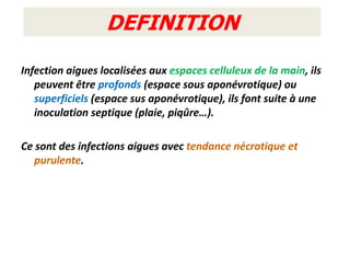 DEFINITION
Infection aigues localisées aux espaces celluleux de la main, ils
   peuvent être profonds (espace sous aponévrotique) ou
   superficiels (espace sus aponévrotique), ils font suite à une
   inoculation septique (plaie, piqûre…).

Ce sont des infections aigues avec tendance nécrotique et
   purulente.
 