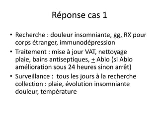 Réponse cas 1
• Recherche : douleur insomniante, gg, RX pour
  corps étranger, immunodépression
• Traitement : mise à jour VAT, nettoyage
  plaie, bains antiseptiques, + Abio (si Abio
  amélioration sous 24 heures sinon arrêt)
• Surveillance : tous les jours à la recherche
  collection : plaie, évolution insomniante
  douleur, température
 