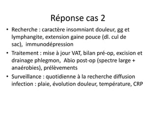 Réponse cas 2
• Recherche : caractère insomniant douleur, gg et
  lymphangite, extension gaine pouce (dl. cul de
  sac), immunodépression
• Traitement : mise à jour VAT, bilan pré-op, excision et
  drainage phlegmon, Abio post-op (spectre large +
  anaérobies), prélèvements
• Surveillance : quotidienne à la recherche diffusion
  infection : plaie, évolution douleur, température, CRP
 