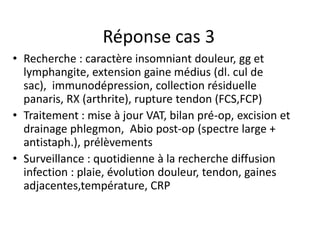 Réponse cas 3
• Recherche : caractère insomniant douleur, gg et
  lymphangite, extension gaine médius (dl. cul de
  sac), immunodépression, collection résiduelle
  panaris, RX (arthrite), rupture tendon (FCS,FCP)
• Traitement : mise à jour VAT, bilan pré-op, excision et
  drainage phlegmon, Abio post-op (spectre large +
  antistaph.), prélèvements
• Surveillance : quotidienne à la recherche diffusion
  infection : plaie, évolution douleur, tendon, gaines
  adjacentes,température, CRP
 