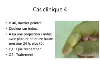 Cas clinique 4

• H 46, ouvrier peintre
• Douleur sur index,
• A eu une projection / index
  avec pistolet peinture haute
  pression 24 h. plus tôt
• Q1 : Que rechercher
• Q2 : Traitement
 
