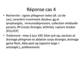 Réponse cas 4
• Recherche : signes phlegmon index (dl. cul de
  sac), caractère insomniant douleur, gg et
  lymphangite, immunodépression, collection résiduelle
  panaris, RX (corps étranger, arthrite), rupture tendon
  (FCS,FCP)
• Traitement : mise à jour VAT, bilan pré-op, excision et
  drainage phlegmon et ablation corps étranger, drainage
  gaine flech, Abio post-op (spectre large +
  antistaph.), prélèvements
 