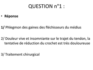 QUESTION n°1 :
• Réponse

1/ Phlegmon des gaines des fléchisseurs du médius

2/ Douleur vive et insomniante sur le trajet du tendon, la
  tentative de réduction du crochet est très douloureuse

3/ Traitement chirurgical
 