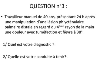 QUESTION n°3 :
• Travailleur manuel de 40 ans, présentant 24 h après
  une manipulation d’une lésion phlycténulaire
  palmaire distale en regard du 4ème rayon de la main
  une douleur avec tuméfaction et fièvre à 38°.

 1/ Quel est votre diagnostic ?

 2/ Quelle est votre conduite à tenir?
 